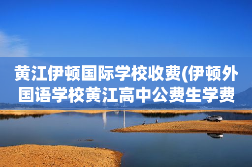 黄江伊顿国际学校收费(伊顿外国语学校黄江高中公费生学费)