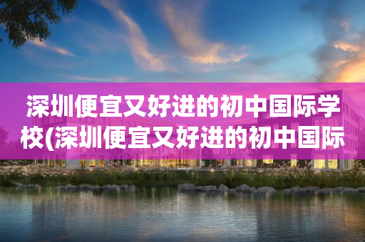 深圳便宜又好进的初中国际学校(深圳便宜又好进的初中国际学校有哪些)