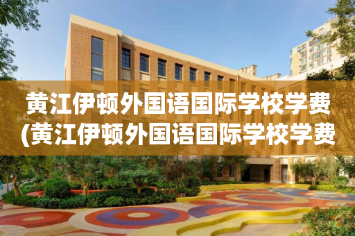 黄江伊顿外国语国际学校学费(黄江伊顿外国语国际学校学费多少钱)