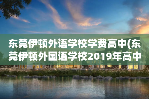 东莞伊顿外语学校学费高中(东莞伊顿外国语学校2019年高中录取分数线)