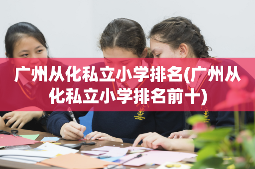 广州从化私立小学排名(广州从化私立小学排名前十)