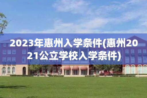 2023年惠州入学条件(惠州2021公立学校入学条件)