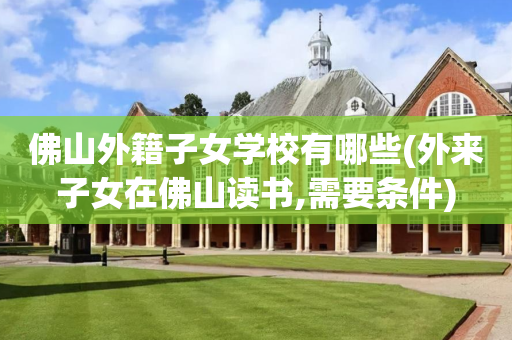 佛山外籍子女学校有哪些(外来子女在佛山读书,需要条件)