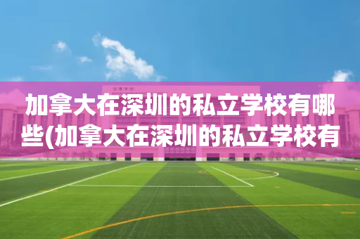 加拿大在深圳的私立学校有哪些(加拿大在深圳的私立学校有哪些学校)