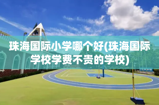 珠海国际小学哪个好(珠海国际学校学费不贵的学校)