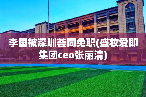 李茵被深圳荟同免职(盛妆爱即集团ceo张丽清)