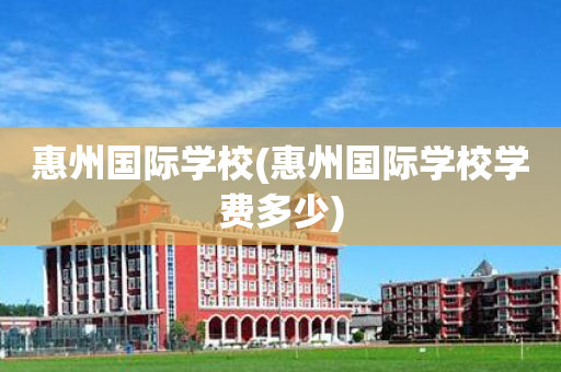 惠州国际学校(惠州国际学校学费多少)