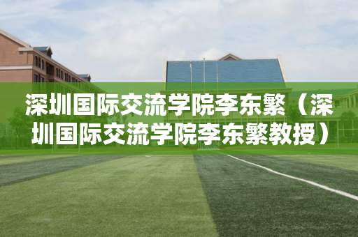 深圳国际交流学院李东繁（深圳国际交流学院李东繁教授）