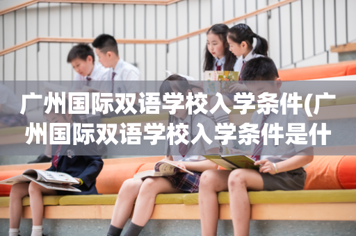 广州国际双语学校入学条件(广州国际双语学校入学条件是什么)