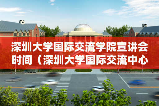 深圳大学国际交流学院宣讲会时间（深圳大学国际交流中心）