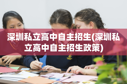 深圳私立高中自主招生(深圳私立高中自主招生政策)