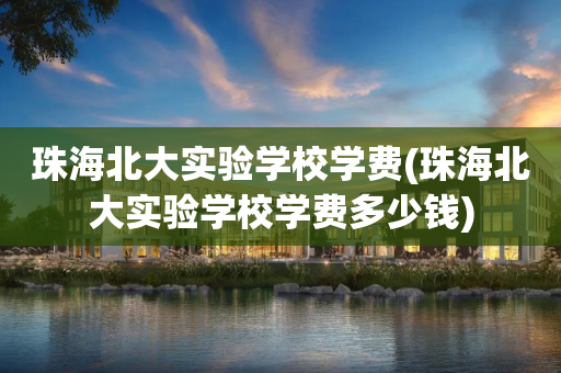 珠海北大实验学校学费(珠海北大实验学校学费多少钱)
