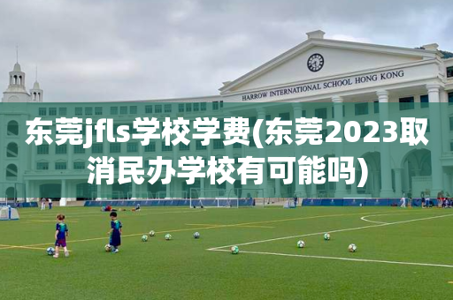 东莞jfls学校学费(东莞2023取消民办学校有可能吗)