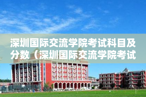 深圳国际交流学院考试科目及分数（深圳国际交流学院考试内容）