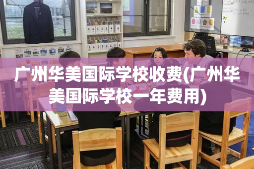 广州华美国际学校收费(广州华美国际学校一年费用)