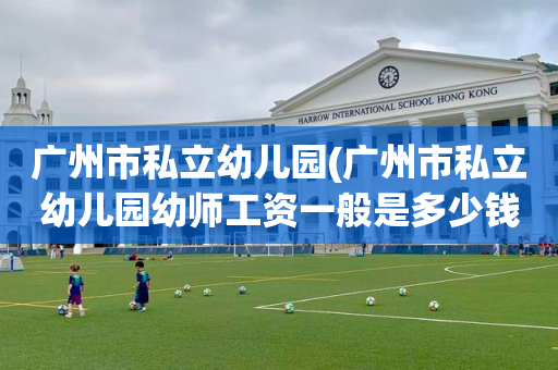 广州市私立幼儿园(广州市私立幼儿园幼师工资一般是多少钱每个月呢)