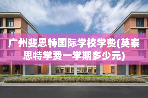 广州斐思特国际学校学费(英泰思特学费一学期多少元)