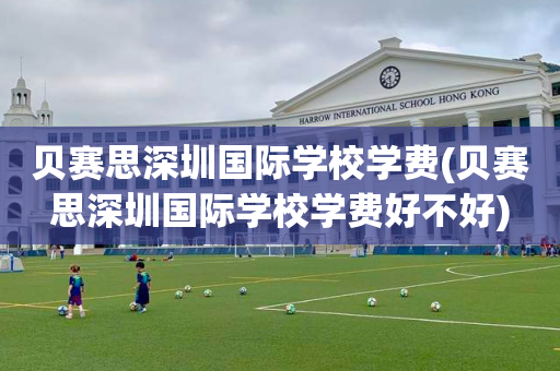 贝赛思深圳国际学校学费(贝赛思深圳国际学校学费好不好)