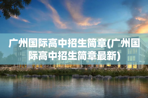 广州国际高中招生简章(广州国际高中招生简章最新)