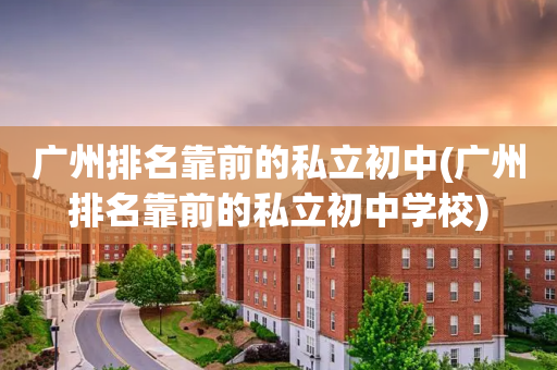 广州排名靠前的私立初中(广州排名靠前的私立初中学校)