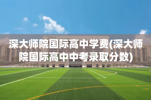 深大师院国际高中学费(深大师院国际高中中考录取分数)