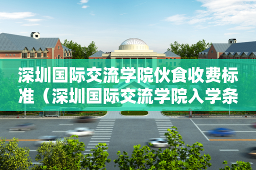 深圳国际交流学院伙食收费标准（深圳国际交流学院入学条件）