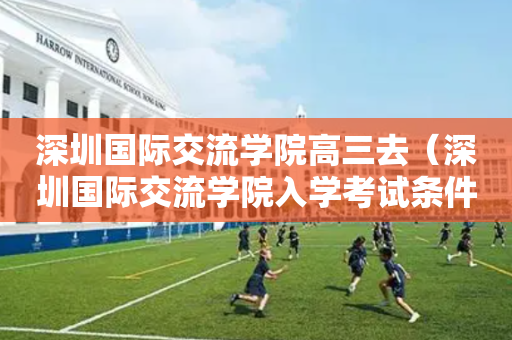 深圳国际交流学院高三去（深圳国际交流学院入学考试条件）