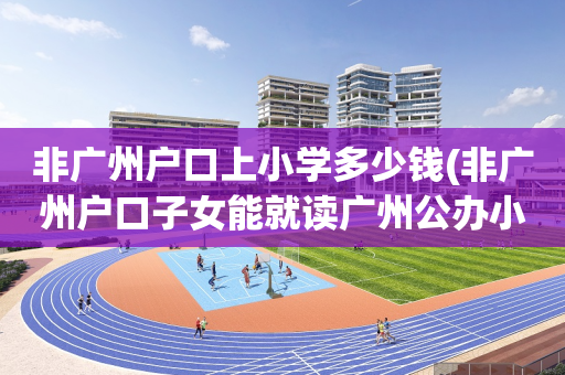 非广州户口上小学多少钱(非广州户口子女能就读广州公办小学)