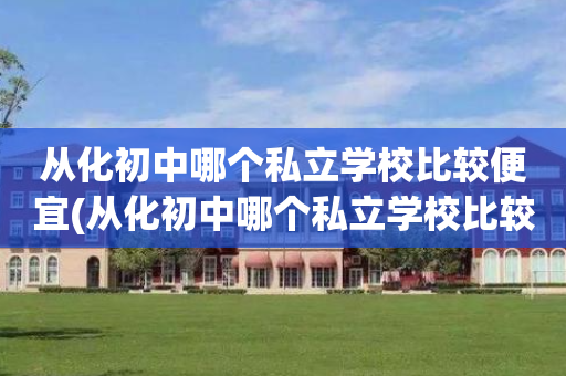 从化初中哪个私立学校比较便宜(从化初中哪个私立学校比较便宜些)