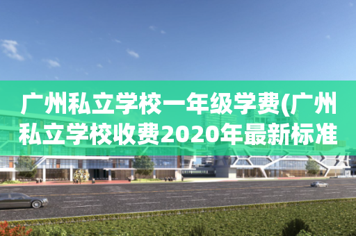 广州私立学校一年级学费(广州私立学校收费2020年最新标准)