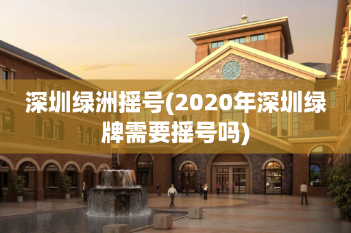 深圳绿洲摇号(2020年深圳绿牌需要摇号吗)