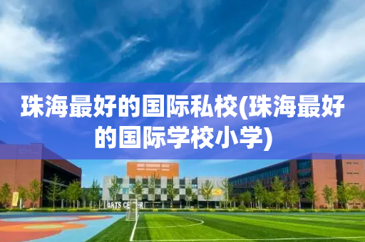 珠海最好的国际私校(珠海最好的国际学校小学)
