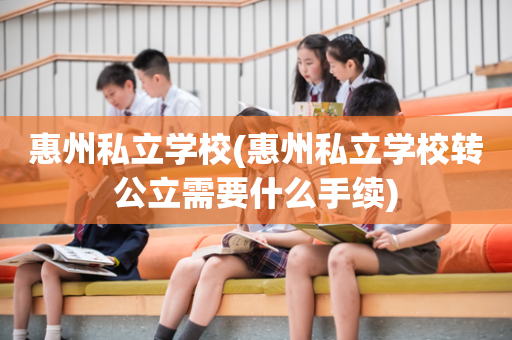 惠州私立学校(惠州私立学校转公立需要什么手续)