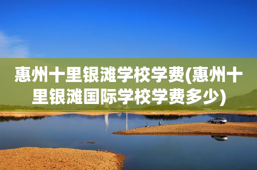 惠州十里银滩学校学费(惠州十里银滩国际学校学费多少)
