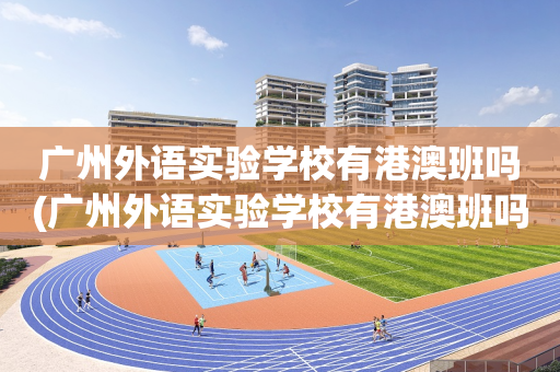 广州外语实验学校有港澳班吗(广州外语实验学校有港澳班吗高中)