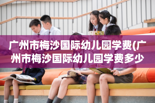 广州市梅沙国际幼儿园学费(广州市梅沙国际幼儿园学费多少钱)