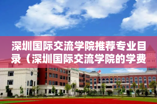 深圳国际交流学院推荐专业目录（深圳国际交流学院的学费是多少）