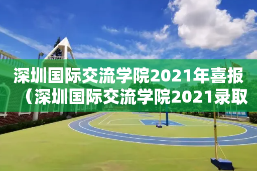 深圳国际交流学院2021年喜报（深圳国际交流学院2021录取情况）