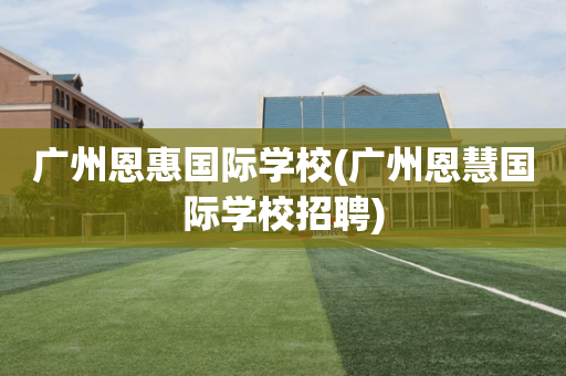 广州恩惠国际学校(广州恩慧国际学校招聘)