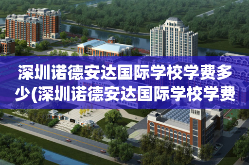 深圳诺德安达国际学校学费多少(深圳诺德安达国际学校学费多少钱)