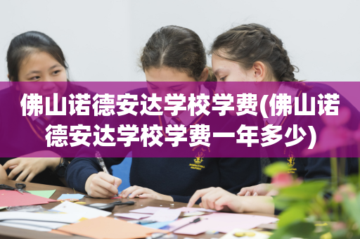 佛山诺德安达学校学费(佛山诺德安达学校学费一年多少)