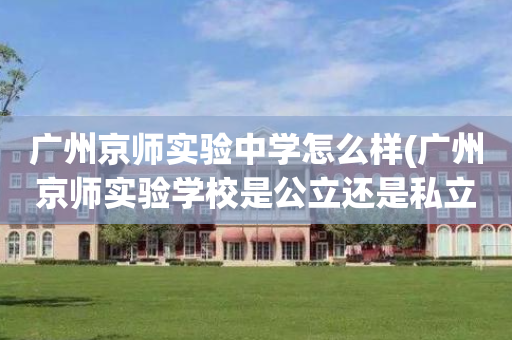 广州京师实验中学怎么样(广州京师实验学校是公立还是私立)