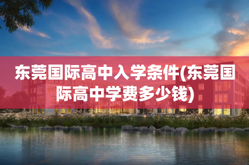 东莞国际高中入学条件(东莞国际高中学费多少钱)