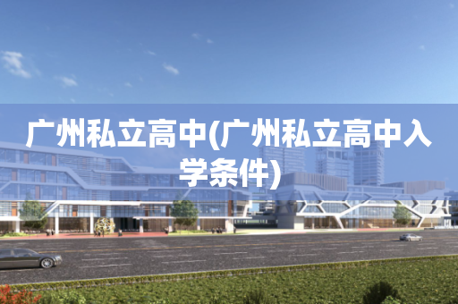 广州私立高中(广州私立高中入学条件)
