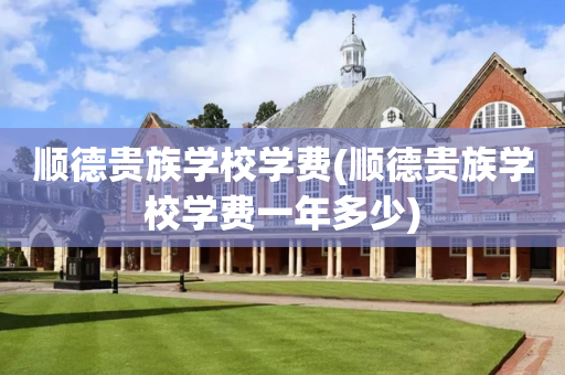 顺德贵族学校学费(顺德贵族学校学费一年多少)