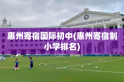 惠州寄宿国际初中(惠州寄宿制小学排名)