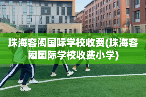 珠海容闳国际学校收费(珠海容闳国际学校收费小学)