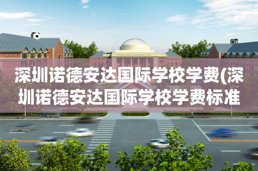 深圳诺德安达国际学校学费(深圳诺德安达国际学校学费标准)
