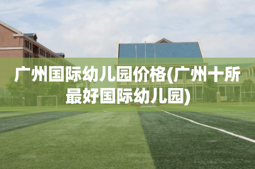 广州国际幼儿园价格(广州十所最好国际幼儿园)