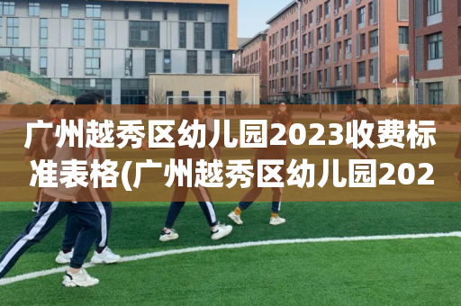 广州越秀区幼儿园2023收费标准表格(广州越秀区幼儿园2023收费标准表格图)